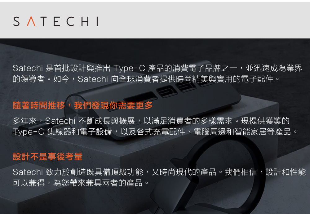 SATECHISatechi 是首批設計與推出 Type-C 產品的消費電子品牌之一,並迅速成為業界的領導者。如今,Satechi 向全球消費者提供時尚精美與實用的電子配件。隨著時間推移,我們發現你需要更多多年來,Satechi 不斷成長與擴展,以滿足消費者的多樣需求。現提供獲獎的Type-C 集線器和電子設備,以及各式充電配件、電腦周邊和智能家居等產品。設計不是事後考量Satechi 致力於創造既具備頂級功能,又時尚現代的產品。我們相信,設計和性能可以兼得,為您帶來兼具兩者的產品。