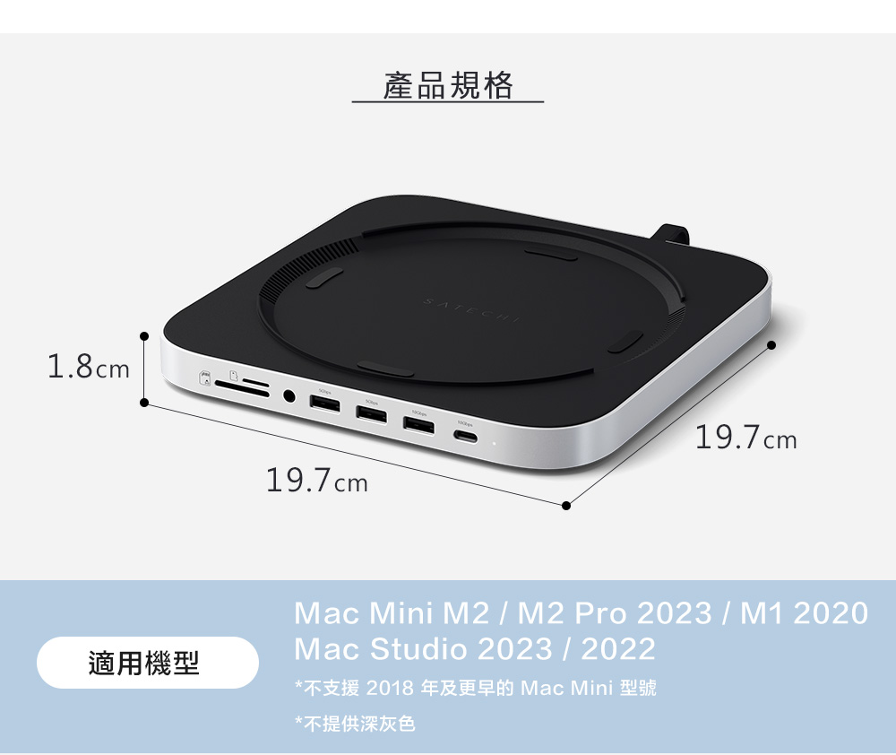 1.8cm19.7cm產品規格SATECHI19.7cm適用機型Mac Mini M2/M2 Pro 2023/M1 2020Mac Studio 2023/2022*不支援 2018年及更早的Mac Mini 型號*不提供深灰色