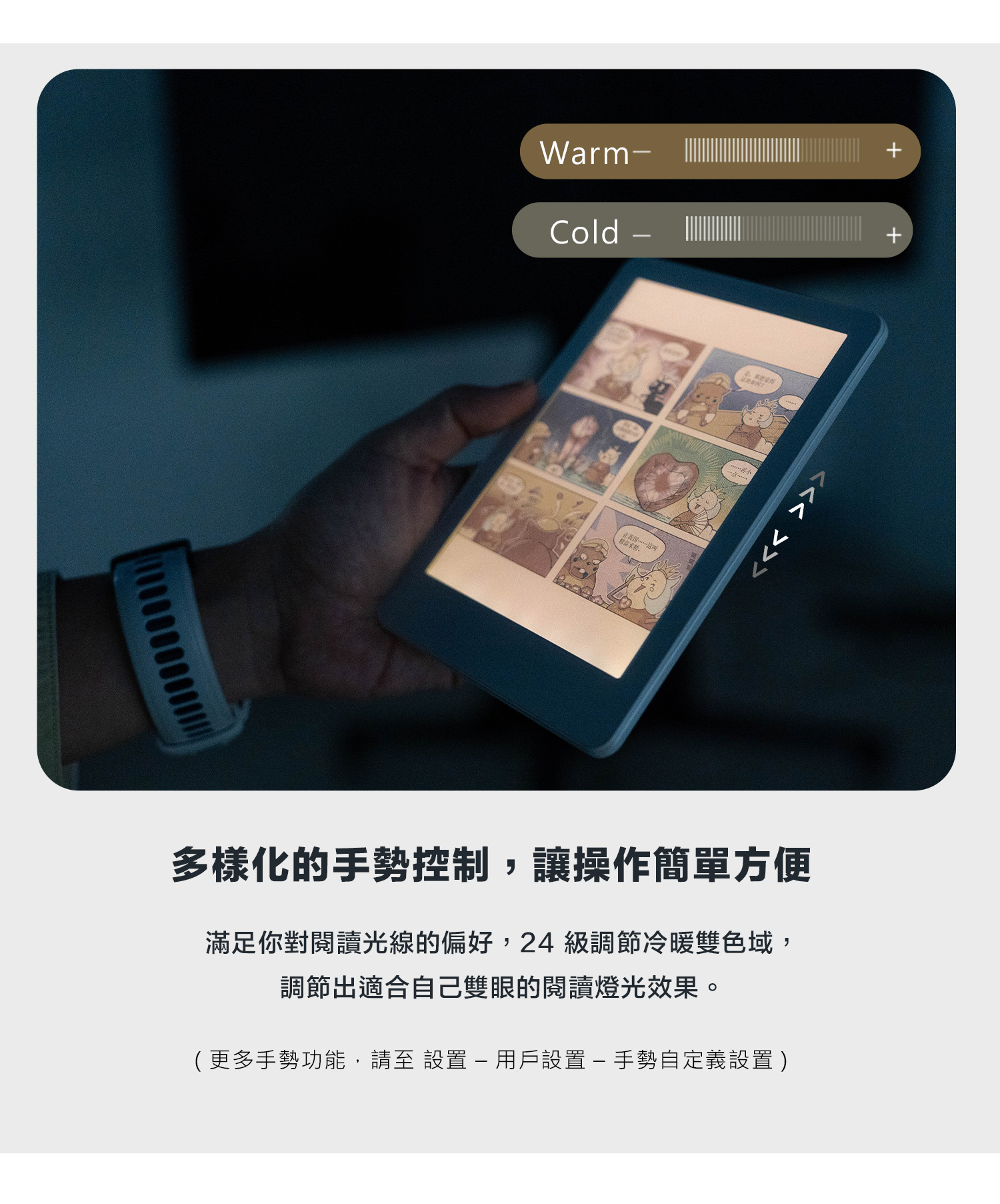 WarmCold - 多樣化的手勢控制,讓操作簡單方便滿足你對閱讀光線的偏好,24級調節冷暖雙色域,調節出適合自己雙眼的閱讀燈光效果。(更多手勢功能,請至設置-用戶設置-手勢自定義設置)