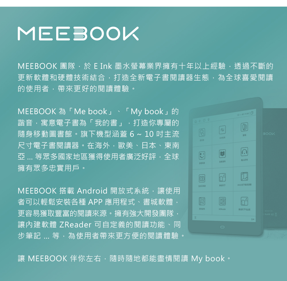MEEMEEBOOK 團隊於 E Ink 墨水螢幕業界擁有十年以上經驗,透過不斷的更新軟體和硬體技術結合,打造全新電子書閱讀器生態,為全球喜愛閱讀的使用者,帶來更好的閱讀體驗。MEEBOOK 為「Me book」「 My book」的諧音,寓意電子書為「我的書」,打造你專屬的隨身移動圖書館。旗下機型涵蓋6~10主流尺寸電子書閱讀器。在海外,歐美、日本、東南  等眾多國家地區獲得使用者廣泛好評,全球擁有眾多忠實用戶。MEEBOOK 搭載ndroid 開放式系統,讓使用者可以輕鬆安裝各種APP應用程式、書城軟體,更容易獲取豐富的閱讀來源。擁有強大開發團隊讓內建軟體 ZReader 可自定義的閱讀功能、同步筆記 ... 等,為使用者帶來更方便的閱讀體驗。多看阅读BOOKAKOReader专业2/4讓 MEEBOOK 伴你左右,隨時隨地都能盡情閱讀 My book。