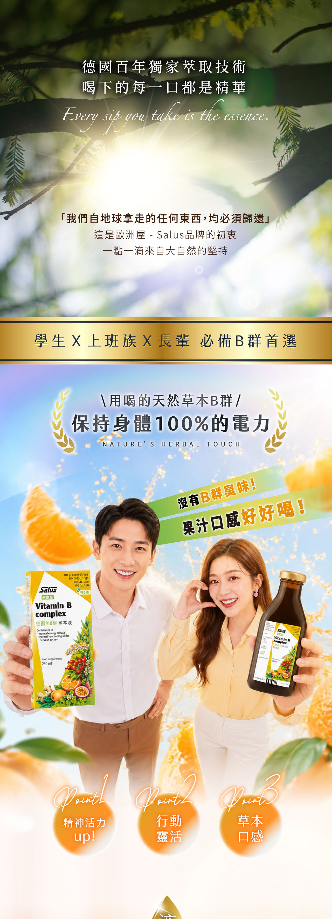 百年獨家萃取技術喝下的每一口都是精華Evry sip youtake is the essence.「我們自地球拿走的任何東西,均必須歸還」這是歐洲屋 - 品牌的初衷一點一滴來自大自然的堅持學生 X 上班族X長輩 必備首選\用喝的天然草本B群/保持身體%的電力NATURES HERBAL TOUCHSalusno preservativesno colouringsVitamin Bcomplex德國B群 草本液Contributes to normal energy normal functioning of thenervous systemno lactoseno glutenVEGANFood supplement250ml沒有B群臭味!果汁口感好好喝!SalusVitamin Becomplex100 草本精神活力行動up!靈活口感