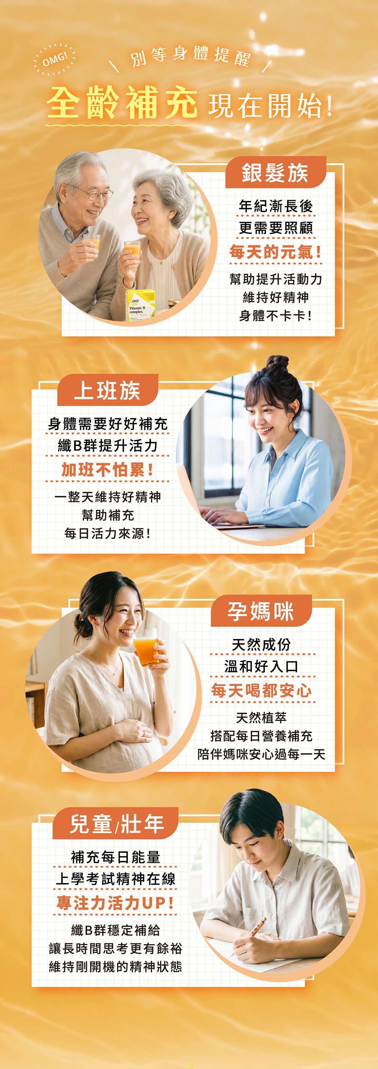 OMG!別等身體提醒全齡補充 現在開始!SalusVitamin Bcomplex族年紀漸長後更需要照顧每天的元氣!幫助提升活動力維持好精神身體不卡卡!上班族身體需要好好補充纖B群提升活力加班不怕累!一整天維持好精神幫助補充每日活力來源!兒童/壯年補充每日能量上學考試精神在線專注力活力UP!纖B群穩定補給讓長時間思考更有餘裕維持剛開機的精神狀態孕媽咪天然成份溫和好入口每天喝都安心天然植萃搭配每日營養補充陪伴媽咪安心過每一天
