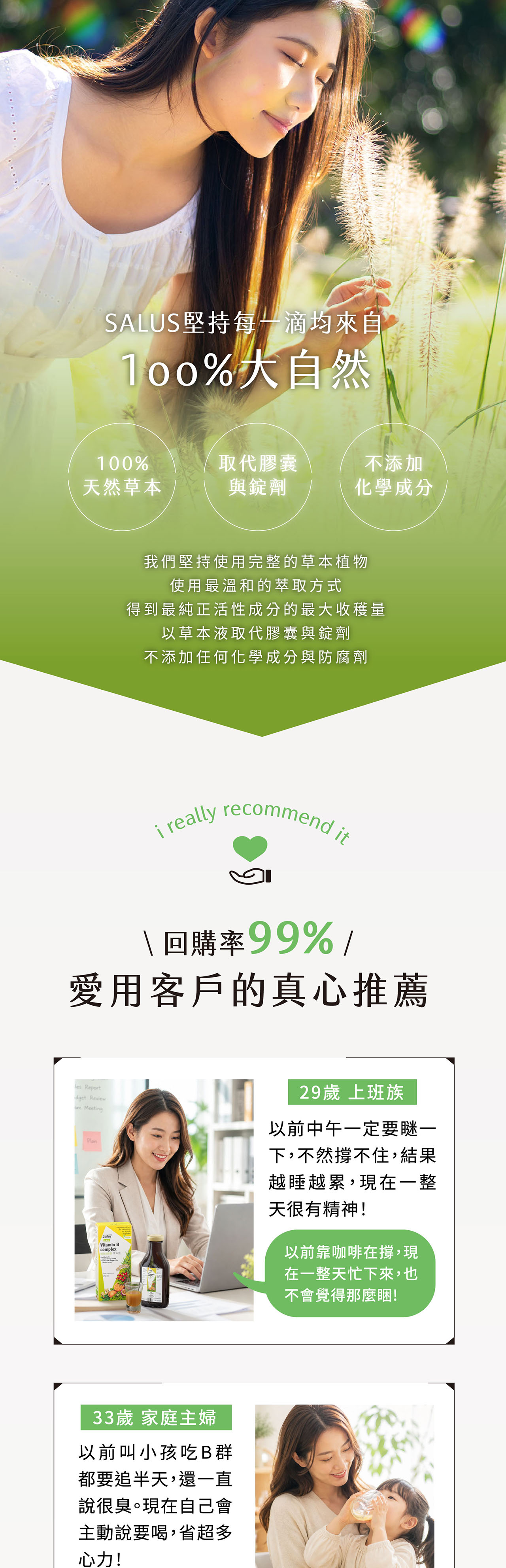 SALUS堅持滴均來自大自然100%取代膠囊不添加天然草本與錠劑化學成分我們堅持使用完整的草本植物使用最溫和的萃取方式得到最純正活性成分的最大收穫量以草本液取代膠囊與錠劑不添加任何化學成分與防腐劑 really recommend it 回購率99%愛用客戶的真心推薦 Reportdget Review MeetingPlanVitamin Bcomplex33歲 家庭主婦以前叫小孩吃B群都要追半天,還一直說很臭。現在自己會主動說要喝,省超多心力!29歲 上班族以前中午一定要瞇一下,不然撐不住,結果越睡越累,現在一整天很有精神!以前靠咖啡在撐,現在一整天忙下來,也不會覺得那麼睏!