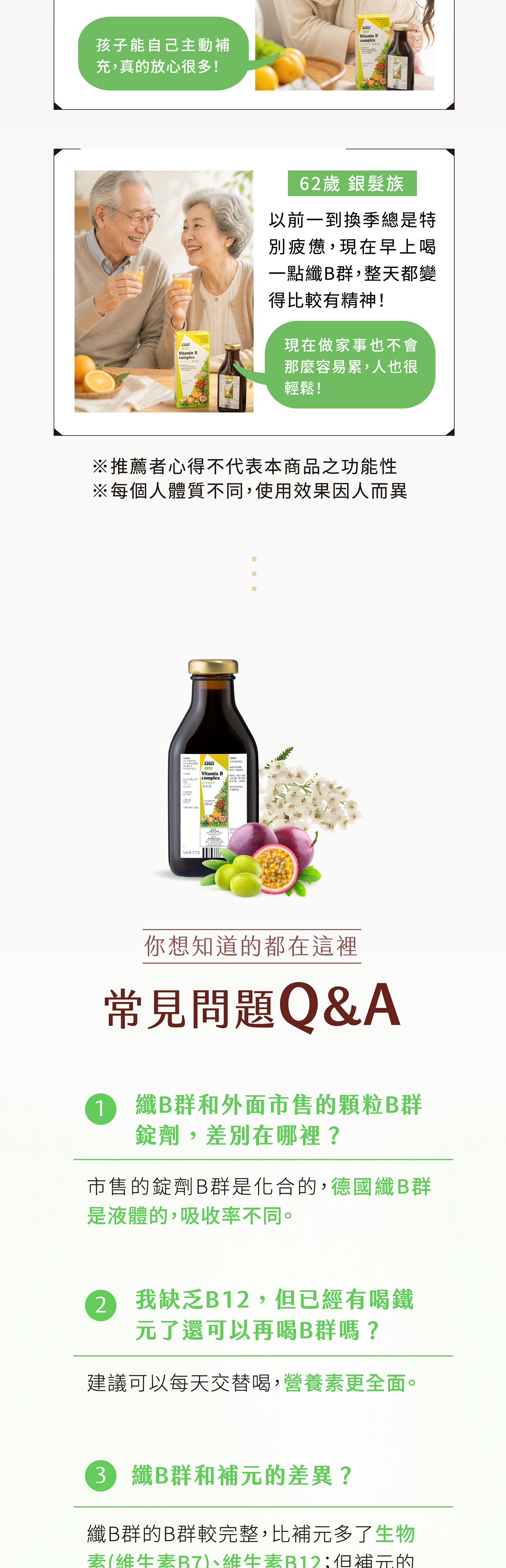 孩子能自己主動補充,真的放心很多!Vitamin complexVitamin Bcomplex62歲 銀髮族以前一到換季總是特疲憊,現在早上喝一點B群,整天都變得比較有精神!現在做家事也不會那麼容易累,人也很輕鬆!※推薦者心得不代表本商品之功能性※每個人體質不同,使用效果因人而異SalusVitamin B complex你想知道的都在這裡常見問題Q&A1 B群和外面市售的顆粒B群錠劑,差別在哪裡?市售的錠劑B群是化合的,德國纖B群是液體的,吸收率不同。2我缺乏B12,已經有喝鐵元了還可以再喝B群嗎?建議可以每天交替喝,營養更全面。3B 纖B群和補元的差異?纖B群的B群較完整,比補元多了生物素(維生素、維生素B12但補元的