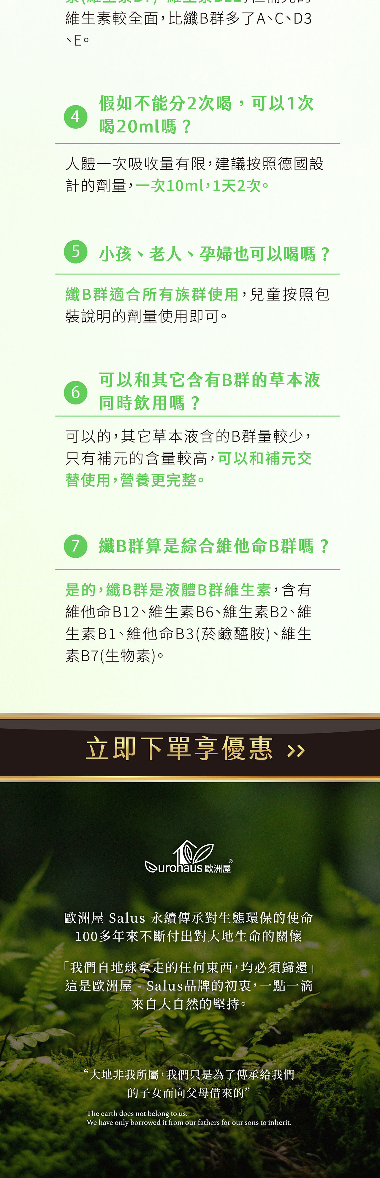 維生素較全面,比B群多了A、C、D3假如不能分2次喝,可以1次4喝20ml嗎?人體一次吸收量有限,建議按照德國設計的劑量,一次10ml,1天2次。5 小孩、老人、孕婦也可以喝嗎?B群適合所有族群使用,兒童按照包裝說明的劑量使用即可。6可以和其它含有B群的草本液同時飲用嗎?可以的,其它草本液含的B群量較少,只有補元的含量較高,可以和補元交替使用,營養更完整。7 纖B群算是綜合維他命B群嗎?是的,纖B群是液體B群維生素,含有維他命B12、維生素B6、維生素B2、維生素B1、維他命B3(菸鹼醯胺)、維生素B7(生物素)。立即下單享優惠 歐洲屋歐洲屋 Salus 永續傳承對生態環保的使命100多年來不斷付出對大地生命的關懷「我們自地球拿走的任何東西,均必須歸還」這是歐洲屋 - Salus品牌的初衷,一點一滴來自大自然的堅持。“大地非我所屬,我們只是為了傳承給我們的子女而向父母借來的”The earth does not belong to us.We have only borrowed it from our fathers for our sons to inherit.
