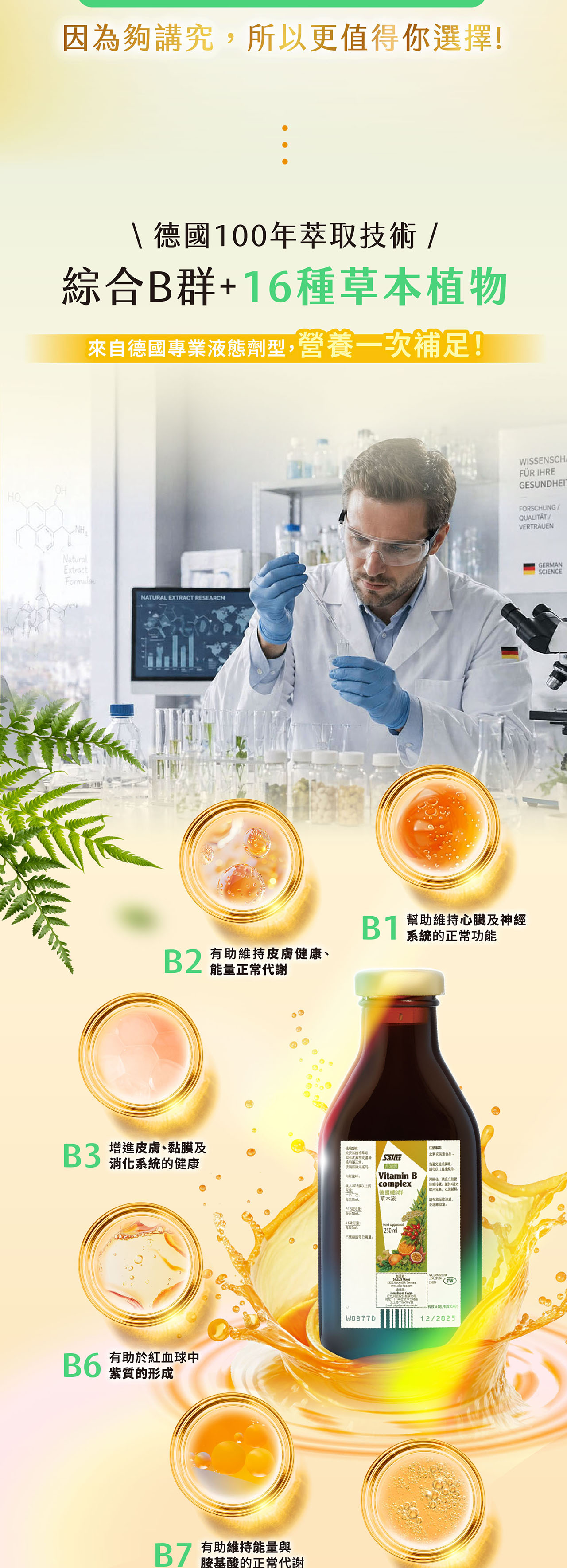 因為夠講究所更值得你選擇!德國100年萃技術綜合B+16種本來自德國專業液態劑型營養一次補足!HONHNaturalExtractNATURAL EXTRACT RESEARCHWISSENSCHAFÜR IHREGESUNDHEITFORSCHUNGQUALITATVERTRAUENB1B 幫助維持心臟及神經系統正常功能B有助維持皮膚健康、能正常代謝 增進皮膚、黏膜及消化系統的健康B6 有助紅血球中紫質的形成 有助維持能量與胺基酸的正常代謝以天然植草取物正常使用Vitamin B2的 complex德國群注事項為避免勿以口直接飲用冰箱冷藏,請於蚊用完,以保,每次量草本液。36每日。W0877D 250ml意。SALUS / 有效/12/2025GERMANSCIENCE