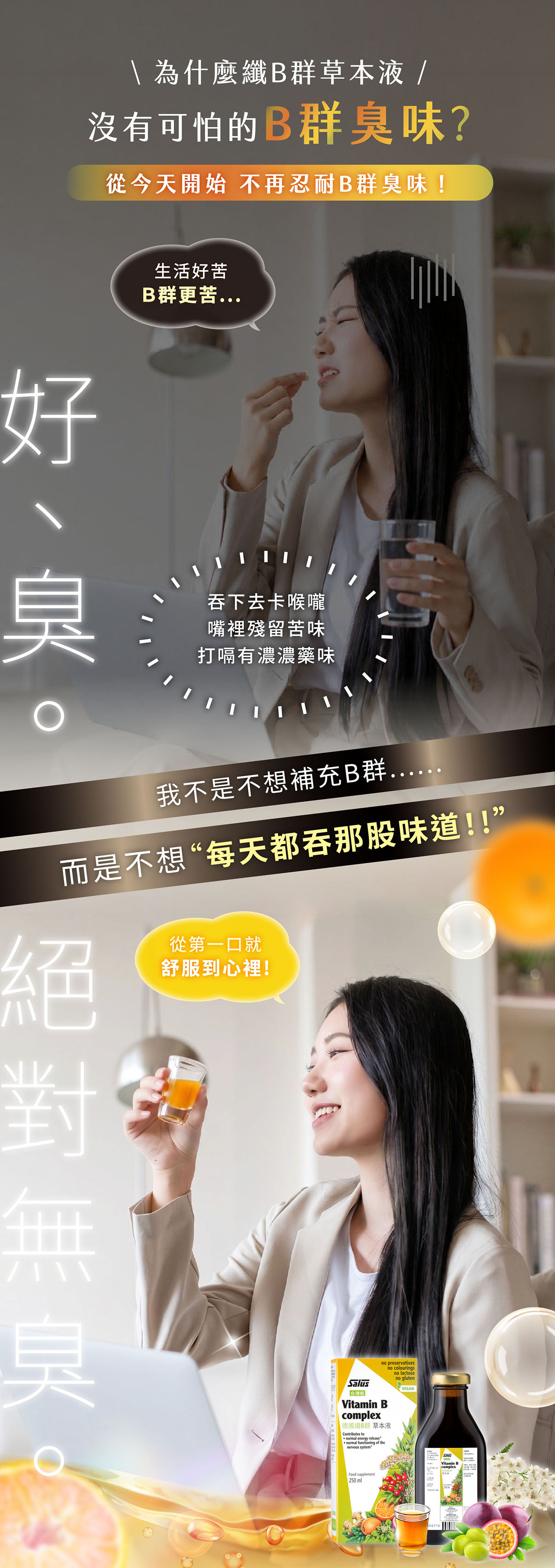 為什麼纖B群草本液/沒有可怕的B群味?從今天開始 不再忍耐B群臭味!生活好苦B群更苦...好臭吞下去卡喉嚨嘴裡殘留苦味打嗝有濃濃藥味我不是不想補充B群..而是不想“每天都吞那股味道!!”臭從第一口就舒服到心裡!no preservativesno colouringsno lactoseno glutenVEGANSalusVitamin Bcomplex德國纖B群 草本液Contributes to normal energy releasenormal functioning of thenervous systemFood supplement250mlVitamin B complex