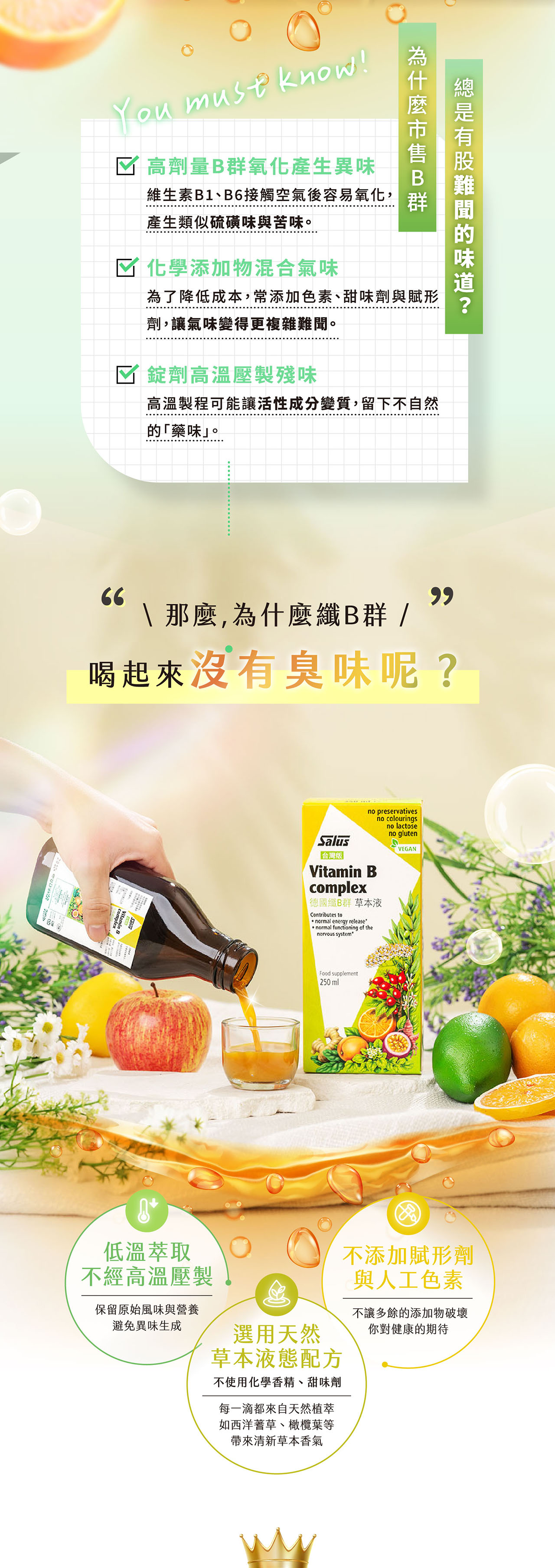 You must know! 高劑量氧化產生異味維生素B1、B6接觸空氣後容易氧化,產生類似硫磺味與苦味。 化學添加物混合氣味B群為了降低成本,常添加色素、甜味劑與賦形劑,讓氣味變得更複雜難聞。☑ 錠劑高溫壓製殘味高溫製程可能讓活性成分變質,留下不自然藥味。66\ 那麼,為什麼B群/喝起來沒有臭味呢?低溫萃取不經高溫壓製no preservativesno colouringsno lactoseno glutenVEGANSalus「台灣版Vitamin Bcomplex 纖B群 草本液Contributes to normal energy releasenormal functioning of thenervous systemFood supplement250ml保留原始風味與營養避免異味生成選用天然草本液態配方不使用化學香精、甜味劑每一滴都來自天然植萃如西洋蓍草、橄欖葉等清新草本香氣不添加賦形劑與人工色素不讓多餘的添加物破壞你對健康的期待