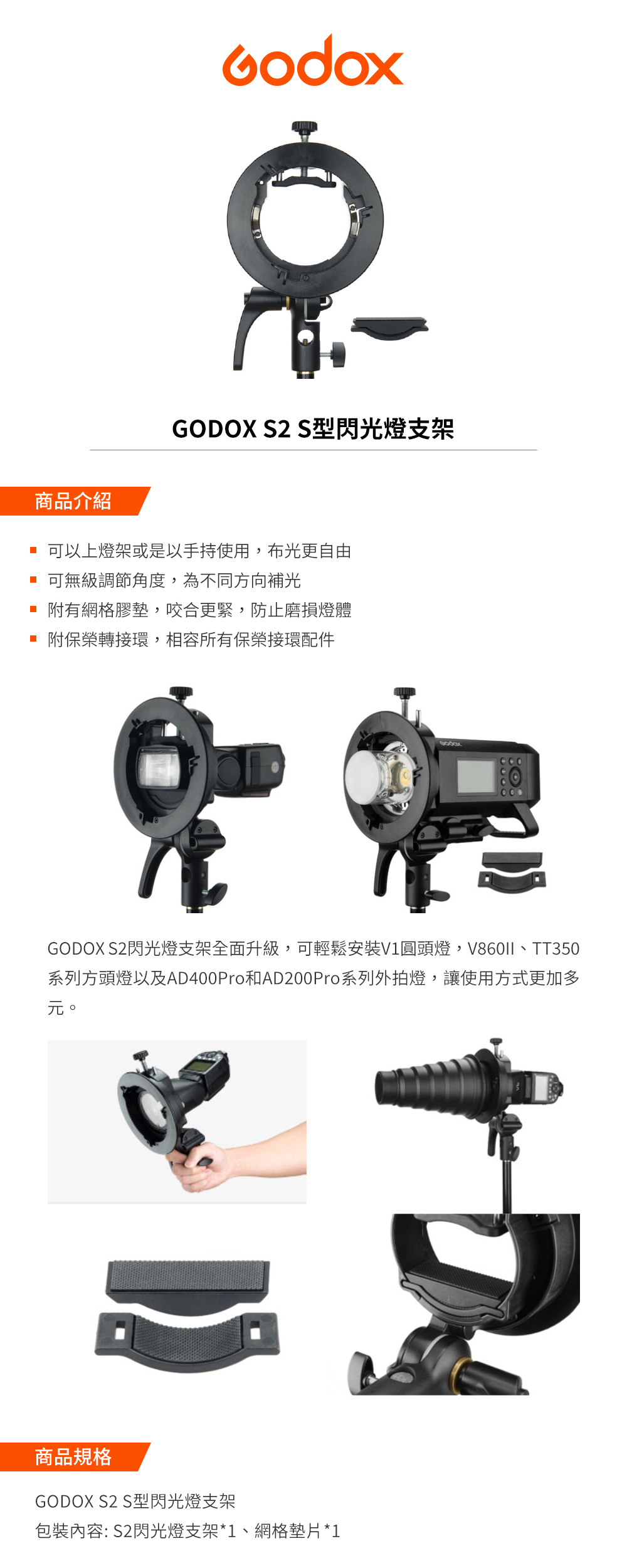 GODOX S2 S型閃光燈支架商品介紹 可以上燈架或是以手持使用,布光更自由 可無級調節角度,為不同方向補光 附有網格膠墊,咬合更緊,防止磨損燈體附保榮轉接環,相容所有保榮接環配件GODOX S2閃光燈支架全面升級,可輕鬆安裝V1圓頭燈,V860II、TT350系列方頭燈以及AD400Pro和AD200Pro系列外拍燈,讓使用方式更加多元。商品規格GODOX S2 S型閃光燈支架內容: S2閃光燈支架*1、網格墊片*1