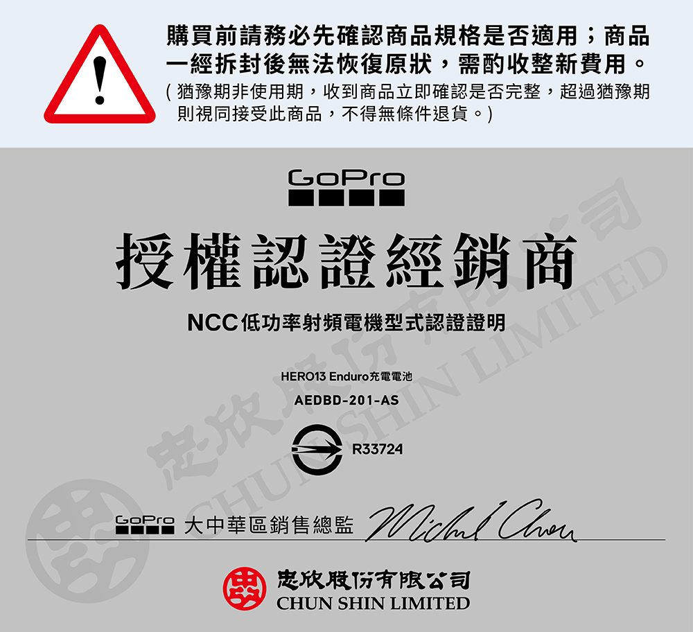 ^購買前請務必先確認商品規格是否適用;商品一經拆封後無法恢復原狀,需酌收整新費用。(猶豫期非使用期,收到商品立即確認是否完整,超過猶豫期則視同接受此商品,不得無條件退貨。)GoPro授權認證經銷商NCC低功率射頻電機型式認證證明欣司 LIMITEDHERO13 Enduro充電電池AEDBD-201-AS 大中華區銷售總監 忠欣股份有限公司CHUN SHIN LIMITED