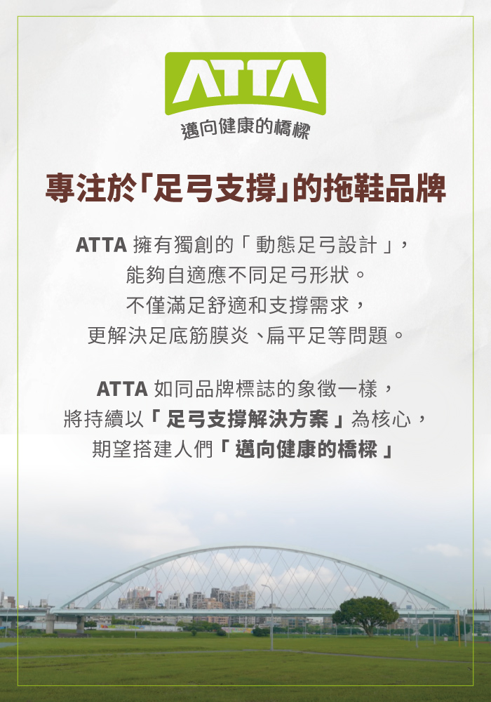 邁向健康的橋樑專注於「足弓支撐的拖鞋品牌ATTA 擁有獨創的「動態足弓設計,能夠自適應不同足弓形狀。不僅滿足舒適和支撐需求,更解決足底筋膜炎、扁平足等問題。ATTA 如同品牌標誌的象徵一樣,將持續以「足弓支撐解決方案為核心,期望搭建人們「邁向健康的橋樑