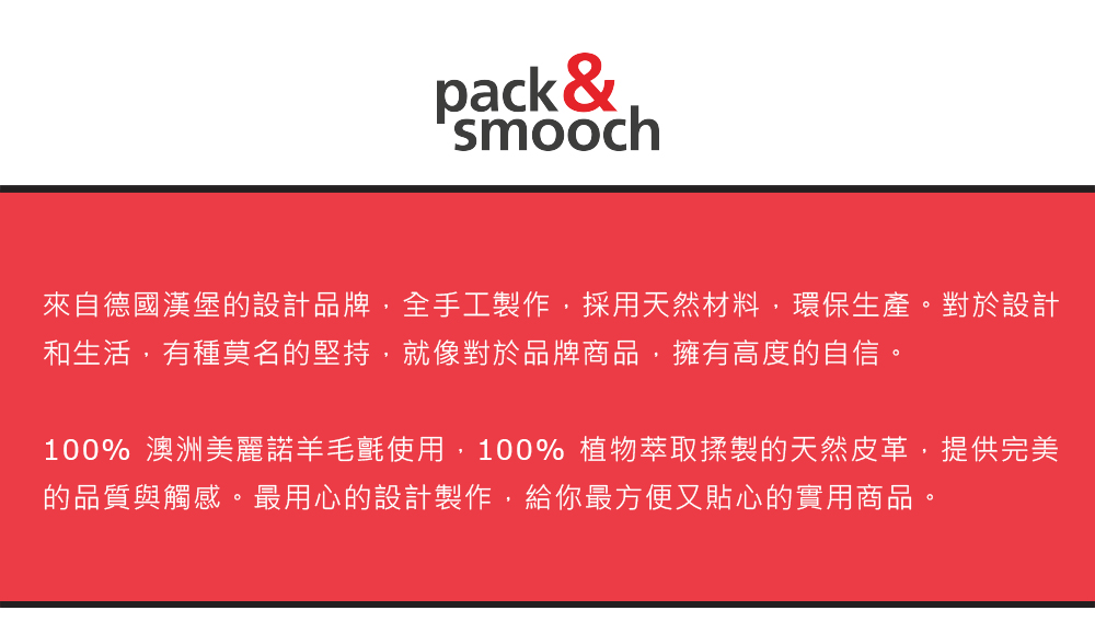 pack &smooch來自德國漢堡的設計品牌,全手工製作,採用天然材料,環保生產。對於設計和生活,有種莫名的堅持,就像對於品牌商品,擁有高度的自信。100% 澳洲美麗諾羊毛氈使用,100% 植物萃取揉製的天然皮革,提供完美的品質與觸感。最用心的設計製作,給你最方便又貼心的實用商品。