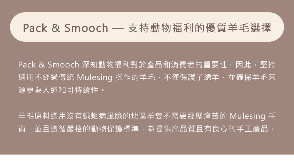 Pack & Smooch  支持動物福利的優質羊毛選擇Pack & Smooch 深知動物福利對於產品和消費者的重要性。因此,堅持選用不經過傳統 Mulesing 操作的羊毛,不僅保護了綿羊,並確保羊毛來源更為人道和可持續性。羊毛原料選用沒有蠅蛆病風險的地區羊隻不需要經歷痛苦的 Mulesing 手術,並且遵循嚴格的動物保護標準,為提供高品質且有良心的手工產品。