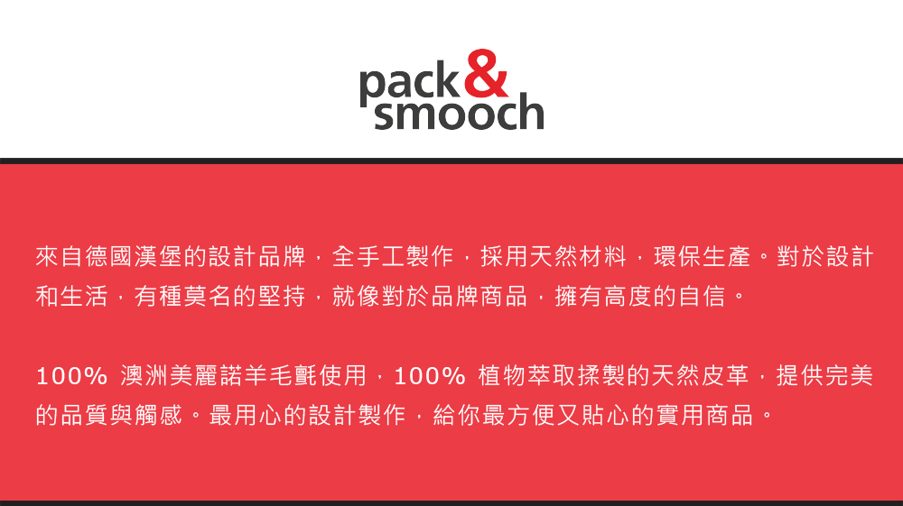 pack &smooch來自德國漢堡的設計品牌,全手工製作,採用天然材料,環保生產。對於設計和生活,有種莫名的堅持,就像對於品牌商品,擁有高度的自信。100% 澳洲美麗諾羊毛氈使用,100% 植物萃取揉製的天然皮革,提供完美的品質與觸感。最用心的設計製作,給你最方便又貼心的實用商品。