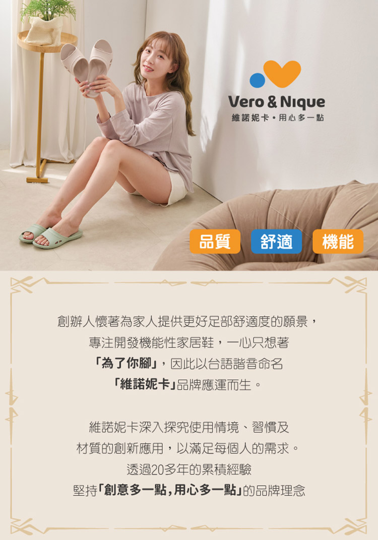 Vero & Nique維諾妮卡用心多一點品質舒適機能創辦人懷著為家人提供更好足部舒適度的願景,專注開發機能性家居鞋,一心只想著為了你腳,因此以台語諧音命名「維諾妮卡品牌應運而生。維諾妮卡深入探究使用情境、習慣及材質的創新應用,以滿足每個人的需求透過20多年的累積經驗堅持「創意多一點,用心多一點」的品牌理念