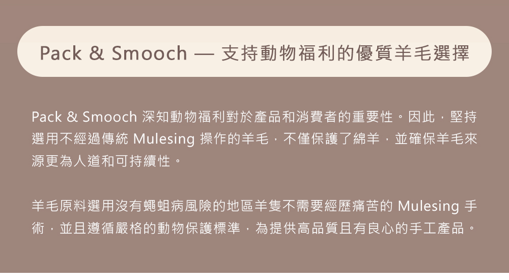 Pack & Smooch  支持動物福利的優質羊毛選擇Pack & Smooch 深知動物福利對於產品和消費者的重要性。因此,堅持選用不經過傳統 Mulesing 操作的羊毛,不僅保護了綿羊,並確保羊毛來源更為人道和可持續性。羊毛原料選用沒有蠅蛆病風險的地區羊隻不需要經歷痛苦的 Mulesing 手術,並且遵循嚴格的動物保護標準,為提供高品質且有良心的手工產品