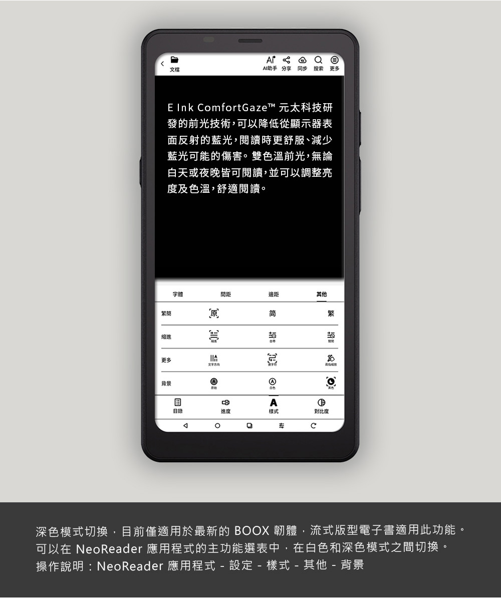 文檔 AI助手分享 同步 搜索 更多E Ink mfortGaze™ 元太科技研發的前光技術可以降低從顯示器表面反射的藍光,閱讀時更舒服、減少藍光可能的傷害雙色溫前光,無論白天或夜晚皆可閱讀,並可以調整亮度及色溫,舒適閱讀。繁簡縮進字體間距邊距其他简更多背景®繁。A進度樣式對比度oC深色模式切換,目前僅適用於最新的 BOOX韌體,流式版型電子書適用此功能。可以在 NeoReader 應用程式的主功能選表中,在白色和深色模式之間切換。操作說明:NeoReader 應用程式-設定-樣式-其他-背景