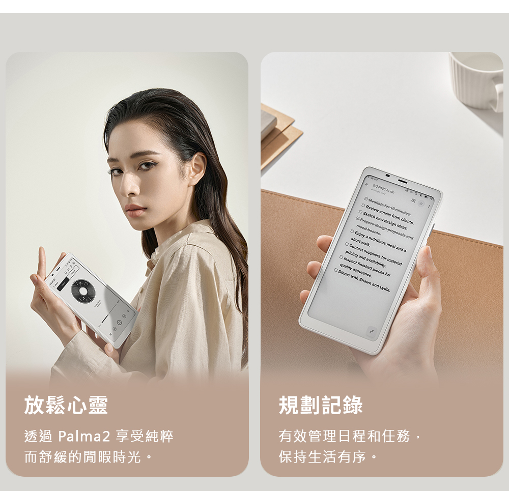 10minutesReview emils from clientsSketch design ideasdesignendEnjoy a nutritious meal and ashort walkContact suppliers for materialpricing and availabilityInspect finished forquality assuranceDinner with Shawn and Lydia放鬆心靈透過 Palma2 享受純粹規劃記錄有效管理日程和任務,而舒緩的閒暇時光。保持生活有序。