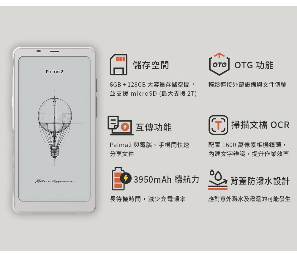 儲存空間 OTG功能Plma 26GB+128GB大容量存儲空間,並支援 最大支援2T)輕鬆連接外部設備與文件傳輸互傳功能Palma2 與電腦、手機間快速分享文件( 掃描文檔 OCR配置 1600 萬像素相機鏡頭,文字辨識,提升作業效率Make a 13950mAh 續航力背蓋防潑水設計長待機時間,減少充電頻率應對意外濺水及潑濕的可能發生