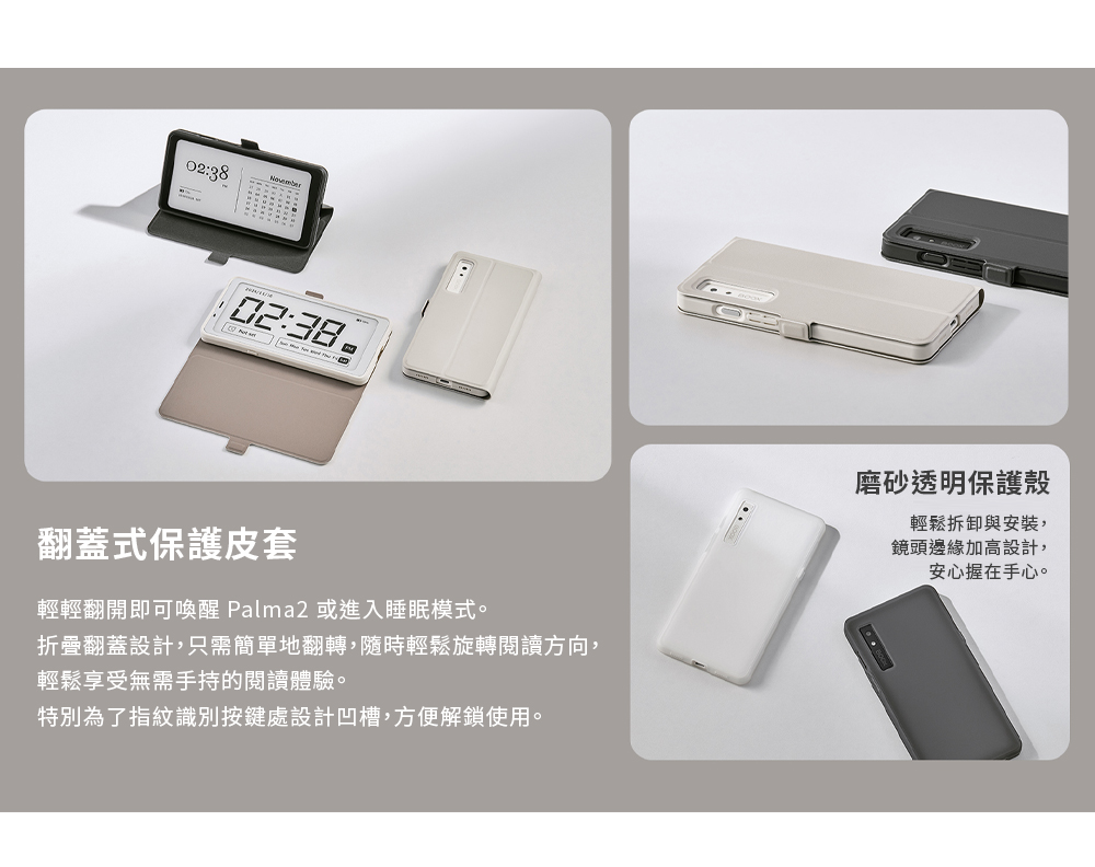 02:38-02:38翻蓋式保護皮套輕輕翻開即可喚醒 Palma2 或進入睡眠模式。折疊翻蓋設計,只需簡單地翻轉,隨時輕鬆旋轉閱讀方向,輕鬆享受無需手持的閱讀體驗。特別為了指紋識別按鍵處設計凹槽,方便解鎖使用。磨砂透明保護殼輕鬆拆卸與安裝,鏡頭邊緣加高設計,安心握在手心。