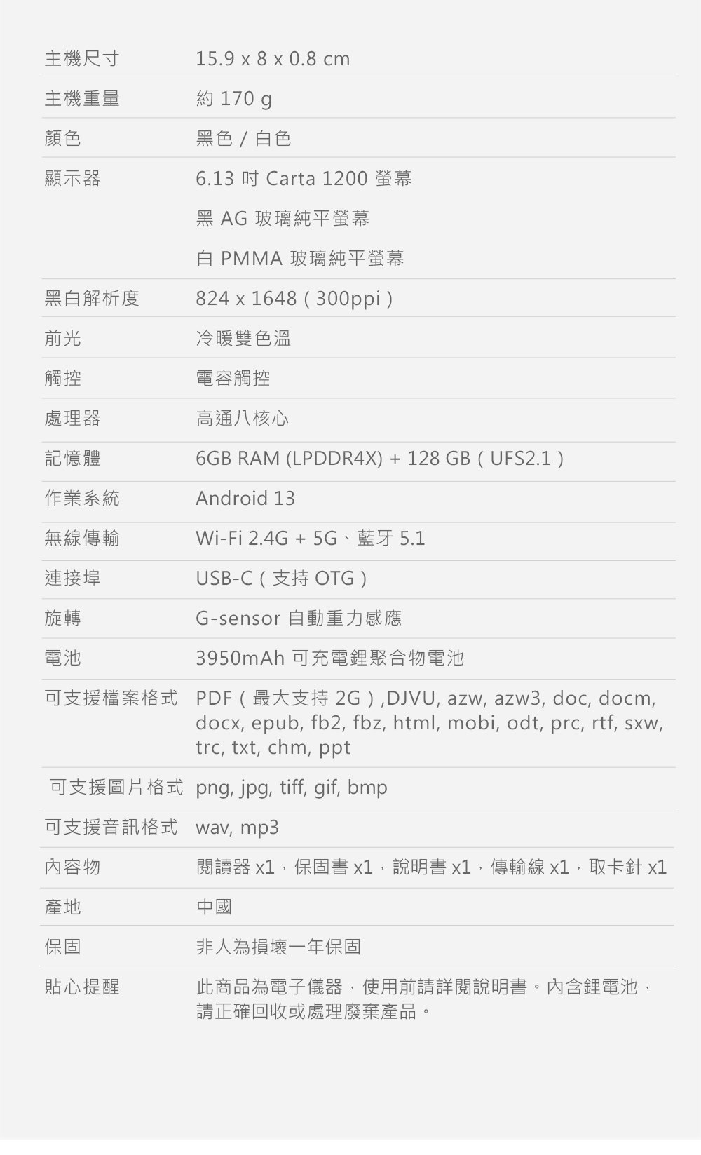 主機尺寸15.9 x 8 x 0.8 cm主機重量約 170 顏色顯示器黑色/色6.13  Carta 1200 螢幕黑 AG玻璃純平螢幕白 PMMA 玻璃純平螢幕黑白解析度824x1648300ppi)前光觸控處理器記憶體作業系統冷暖雙色溫電容觸控高通八核心6GB RAM (LPDDR4X) +128GB (UFS2.1)Android 13無線傳輸Wi-Fi 2.4G + 5G、藍牙5.1連接埠旋轉電池USB-C (支持 OTG)G-sensor 自動重力感應3950mAh 可充電鋰聚合物電池可支援檔案格式 PDF(最大支持 2G )DJVU, azw, azw3, doc, docm,docx, epub, fb2, fbz, html, mobi, odt, prc, rtf, sxw,trc, txt, chm, ppt可支援圖片格式png, jpg, tiff, gif, bmp可支援音訊格式wav, mp3內容物閱讀器 x1,保固書x1,說明書x1,傳輸線 x1,取卡針 x1產地中國保固貼心提醒非人為損壞一年保固此商品為電子儀器,使用前請詳閱說明書。內含鋰電池,請正確回收或處理廢棄產品。
