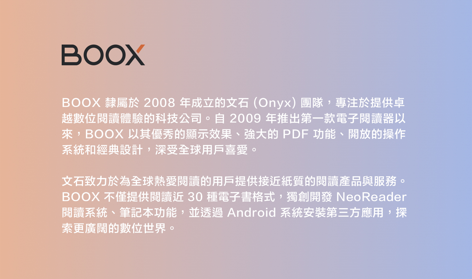 BOOXBOOX 隸屬於 2008 年成立的文石(Onyx)團隊,專注於提供卓越數位閱讀體驗的科技公司。自2009 年推出第一款電子閱讀器以來,BOOX 以其優秀的顯示效果、強大的 PDF 功能、開放的操作系統和經典設計,深受全球用戶喜愛。文石致力於為全球熱愛閱讀的用戶提供接近紙質的閱讀產品與服務。BOOX 不僅提供閱讀近30種電子書格式,獨創開發 NeoReader閱讀系統、筆記本功能,並透過 Android 系統安裝第三方應用,探索更廣闊的數位世界。