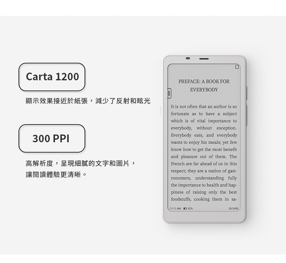 Carta 1200顯示效果接近於紙張,減少了反射和眩光PREFACE: A BOOK FOREVERYBODY300 PPI高解析度,呈現細膩的文字和圖片,讓閱讀體驗更清晰。It is not often that an author is sofortunate as to have a subjectwhich is of vital importance toeverybody, without exceptionEverybody eats, and everybodywants to enjoy his meals; yet fewknow how to get the most benefitand pleasure out of them. TheFrench are far ahead of us in thisrespect; they are a nation of gast-ronomers, understanding fullythe importance to health and hap-piness of raising only the bestfoodstuffs, cooking them in sa-11:11 AM %33/2430