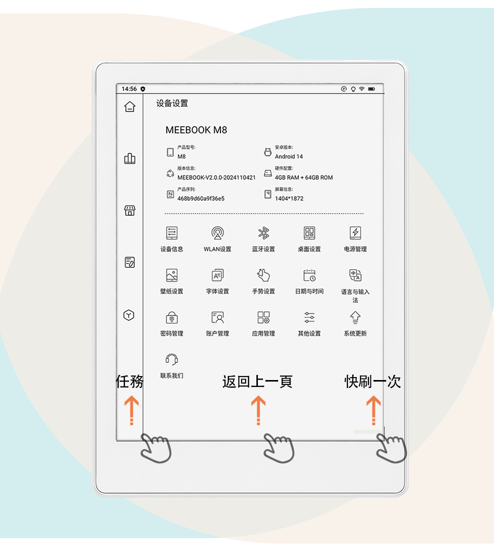 14:56设备设置任務→MEEBOOK M产品型号:M8版本信息:MEEBOOK-V2.0.0-2024110421产品序列:468b9d60a9f36e5安卓版本:8Android 14硬件配置:4GB RAM+64GB ROM屏幕信息:140418724设备信息WLAN设置蓝牙设置桌面设置电源管理壁纸设置字体设置手势设置日期与时间语言与输入密码管理账户管理应用管理其他设置系统更新联系我们返回上一頁快刷一次