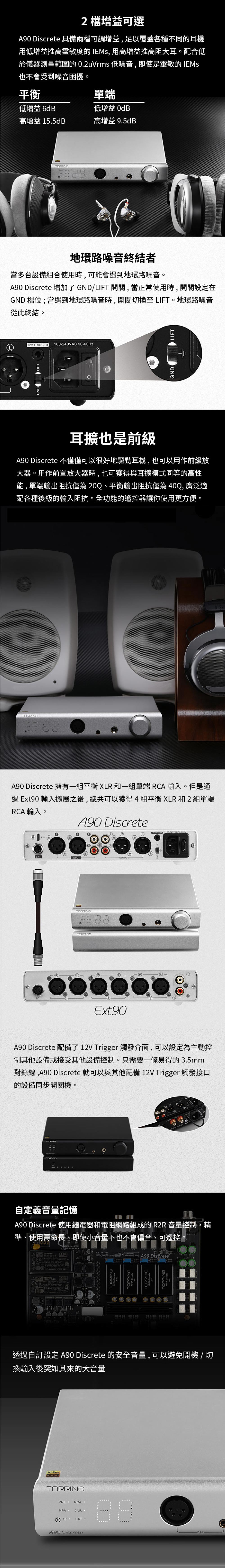 EXT2增益可選90 具備兩檔可調增益,足以覆蓋各種不同的耳機用低增益推高靈敏度的 IEMs, 用高增益推高阻大耳。配合低於儀器測量範圍的 02uVrms 低噪音,即使是靈敏的 IEMs也不會受到噪音困擾。平衡單端低增益 高增益 155dB高增益 9.5dB低增益 6dB地環路噪音終結者當多台設備組合使用時,可能會遇到地環路噪音。A90 Discrete 增加了 GND/LIFT 開關,當正常使用時,開關設定在GND 檔位;當遇到地環路噪音時,開關切換至LIFT。地環路噪音從此終結。 5060HzGND LIFTGNDLIFT耳擴也是前級A90 Discrete 不僅僅可以很好地驅動耳機,也可以用作前級放大器。用作前置放大器時,也可獲得與耳擴模式同等的高性能,單端輸出阻抗僅為20Q、平衡輸出阻抗僅為40Q,廣泛適配各種後級的輸入阻抗。全功能的遙控器讓你使用更方便。A90 Discrete 擁有一組平衡 XLR 和一組單端 RCA輸入。但是通過 Ext90 輸入擴展之後,總共可以獲得4組平衡XLR和2組單端RCA輸入。A90 DiscreteⓇRFW①Ⓡ①12V TRIGGER 100240VAC EXTINPUT-OUTPUT 88ⓇExt90A90 Discrete 配備了12V Trigger觸發介面,可以設定為主動控制其他設備或接受其他設備控制。只需要一條易得的3.5mm對錄線,A90 Discrete 就可以與其他配備 12V Trigger 觸發接口的設備同步開關機。TOPPING自定義音量記憶A90 Discrete 使用繼電器和電阻網路組成的 R2R 音量控制,精準、使用壽命長、即使小音量下也不會偏音、可遙控-IRM-20-15 TOPPINGTOPPINGA-01A90 Discrete TOPPINGTOPPING-Discrete透過自訂設定 A90 Discrete 的安全音量,可以避免開機/切換輸入後突如其來的大音量Hi-ResAUDIOTOPPING.EXT.A90 DiscreteBAL