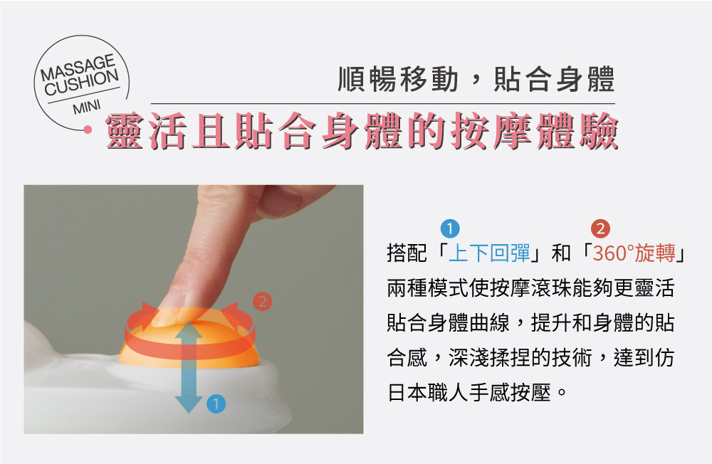MASSAGECUSHIONMINI順暢移動,貼合身體靈活且貼合身體的按摩體驗搭配「上下回彈和「360°旋轉」兩種模式使按摩滾珠能夠更靈活貼合身體曲線,提升和身體的貼合感,深淺揉捏的技術,達到仿日本職人手感按壓。