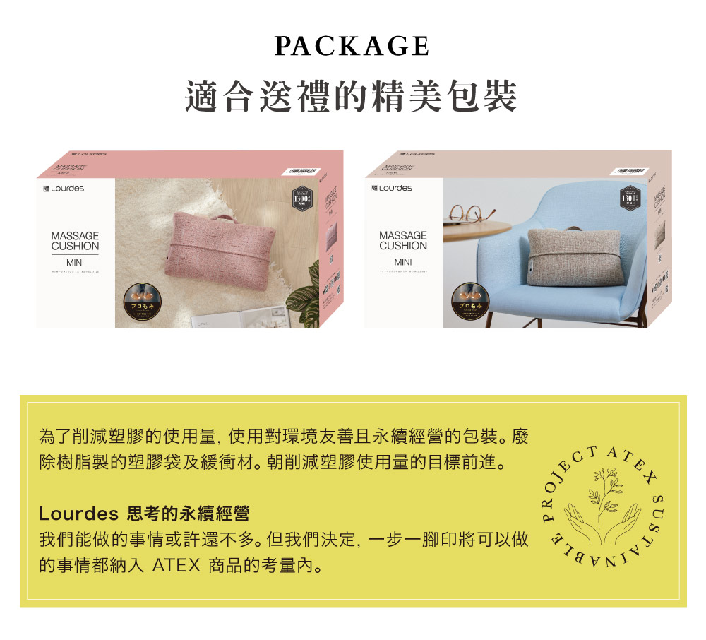 MASSAGECUSHIONMINIプロもみPACKAGE適合送禮的精美包裝Lourdes1300MASSAGECUSHIONMINIプロもみ為了削減塑膠的使用量,使用對環境友善且永續經營的包裝。廢除樹脂製的塑膠袋及緩衝材。朝削減塑膠使用量的目標前進。Lourdes 思考的永續經營我們能做的事情或許還不多。但我們決定,一步一腳印將可以做的事情都納入 ATEX 商品的考量。ROJECT1300ATEX