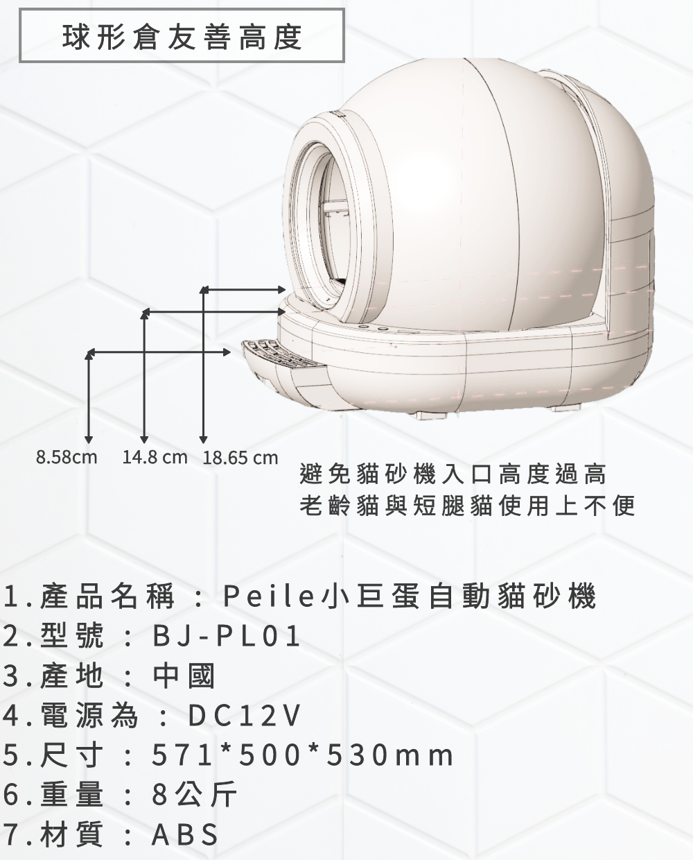 球形倉友善高度8.58cm 14.8cm 18.65 cm避免砂機入口高度過高老齡貓與短腿貓使用上不便1.產品名稱:Peile小巨蛋自動貓砂機2.型號:BJ-PL013.產地:中國4.電源為:DC12V5.尺寸:571*500*530mm6.重量:8公斤7.材質:ABS