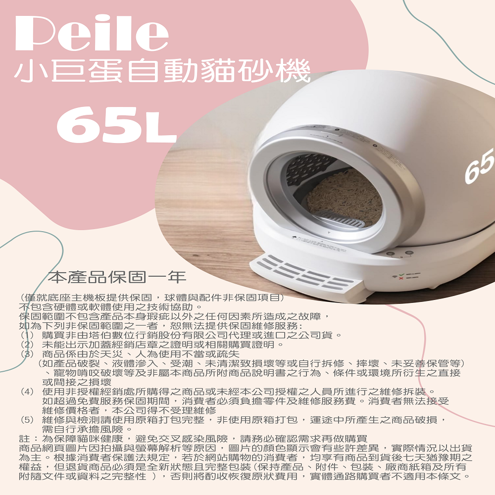 Peile小巨蛋自動貓砂機65L65本產品保固一年僅就底座主機板提供保固,球體與配件非保固項目)包含硬體或軟體使用之技術協助。保固範圍不包含產品本身瑕疵以外之任何因素所造成之故障,如為下列非保固範圍之一者,恕無法提供保固維修服務:(1)購買非由塔伯數位行銷股份有限公司代理或進口之公司貨。(2)未能出示加蓋經銷店章之證明或相關購買證明。(3) 商品係由於天災人為使用不當或疏失(如產品破裂、液體滲入、受潮、未清潔損壞等或自行拆修、摔壞、未妥善保管等)、寵物啃咬破壞等及非屬本商品所附商品說明書之行為、條件或環境所衍生之直接或間接之損壞(4) 使用非授權經銷處所購得之商品或未經本公司授權之人員所進行之維修拆裝。如超過免費服務保固期間,消費者必須負擔零件及維修服務費。消費者無法接受維修價格者,本公司得不受理維修(5)維修與檢測請使用原箱打包完整,非使用原箱打包,運途中所產生之商品破損,需自行承擔風險。註:為保障貓咪健康,避免交叉感染風險,請務必確認需求再做購買商品網頁圖片因拍攝與螢幕解析等原因,圖片的顏色顯示會有些許差異,實際情況以出貨為主。根據消費者保護法規定,若於網站購物的消費者,均享有商品到貨後七天猶豫期之權益,但退貨商品必須是全新狀態且完整包裝(保持產品、附件、包裝、廠商紙箱及所有附隨文件或資料之完整性),否則將酌收恢復原狀費用,實體通路購買者不適用本條文。