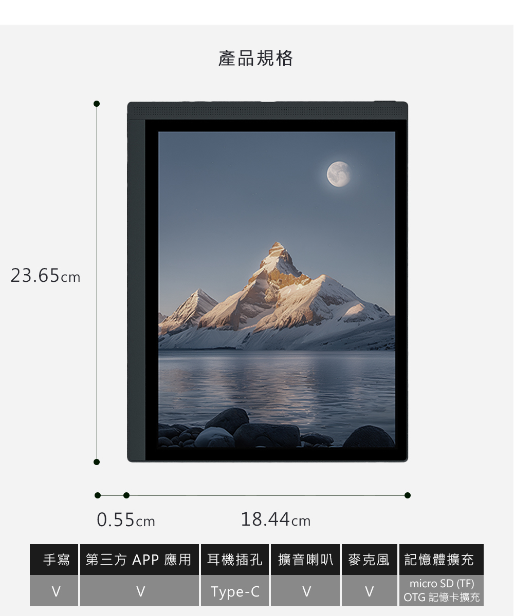 主機尺寸主機重量23.65  0.55 x 18.44 cm約 435 皮套尺寸24 x 1 x 18.7 cm (不含筆插)皮套重量約 210 g顯示器黑白解析度彩色解析度前光觸控處理器天 900八核處理器10.3  Kaleido3 (4096色) 彩色 E Ink 面板2480 x 1860 ( 300 PPI )1240 x 930 ( 150 PPI)36 級冷暖雙色溫電磁 + 電容 雙觸控記憶體作業系統6 GB RAM +128GB ROMAndroid 14無線傳輸2.4G & 5G Wi-Fi+藍牙5.0連接埠電池USB-C (支持 OTG)3700mAh 可充電鋰聚合物電池可支援檔案格式 pdf (最大支持2G)djvuazwazw3doc,docx,epub,fb2,fbz,html,prc,rtf,txt,mobi,EPUB,EPUB3可支援圖片格式 png.jpg,tiff,gif,bmp可支援音訊格式 wav,mp3內容物閱讀器、手寫筆、原廠保護套、保固書、說明書、傳輸線、換筆夾、更換筆芯x2產地中國保固貼心提醒主機非人為損壞一年,配件享新品瑕疵7日內可更換新品。此商品為電子儀器,使用前請詳閱說明書。內含鋰電池,請正確回收或處理廢棄產品。