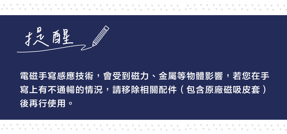 提醒電磁手寫感應技術,會受到磁力、金屬等物體影響,若您在手寫上有不通暢的情況,請移除相關配件(包含原廠磁吸皮套)後再行使用。