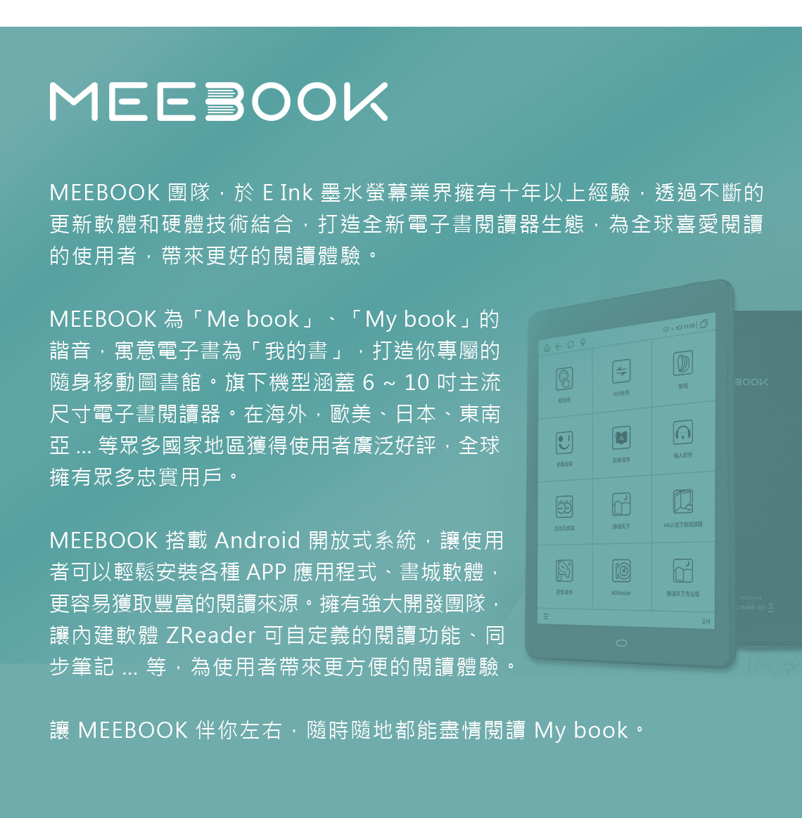 MEEBOOK 團隊,於 E Ink 墨水螢幕業界擁有十年以上經驗,透過不斷的更新軟體和硬體技術結合,打造全新電子書閱讀器生態,為全球喜愛閱讀的使用者,帶來更好的閱讀體驗。MEEBOOK 為Me book」「 My book」的諧音,寓意電子書為「我的書」 打造你專屬的隨身移動圖書館。旗下機型涵蓋 ~ 1 主流尺寸電子書閱讀器。在海外,歐美、日本、東南 等眾多國家地區獲得使用者廣泛好評,全球擁有眾多忠實用戶。MEEBOOK 搭載 Android 開放式系統,讓使用者可以輕鬆安裝各種APP應用程式、書城軟體,更容易獲取豐富的閱讀來源。擁有強大開發團隊,讓內建軟體 ZReader 可自定義的閱讀功能、同步筆記 ... 等,為使用者帶來更方便的閱讀體驗。 多看听书当当阅天下AA小说下载阅读器京东静读天下专业版02/4讓 MEEBOOK 伴你左右,隨時隨地都能盡情閱讀 My book。