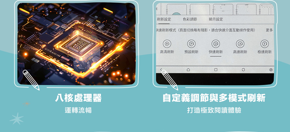 八核處理器運轉流暢設定色彩調節顯示設定快速模式(頁面切換殘影,適合快速介面互動操作使用)更多@高清預設刷新快速刷新高速刷新極速刷新自定義調節與多模式刷新打造極致閱讀體驗