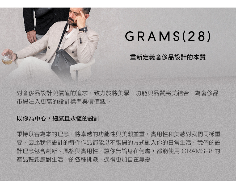 GRAMS(28)重新定義奢侈品設計的本質對奢侈品設計與價值的追求,致力於將美學、功能與品質完美結合,為奢侈品市場注入更高的設計標準與價值觀。以你為中心,細膩且永恆的設計秉持以客為本的理念,將卓越的功能性與美觀並重。實用性和美感對我們同樣重要,因此我們設計的每件作品都能以不張揚的方式融入你的日常生活。我們的設計理念包含創新、風格與實用性,讓你無論身在何處,都能使用 GRAMS28 的產品輕鬆應對生活中的各種挑戰,過得更加自在無憂。