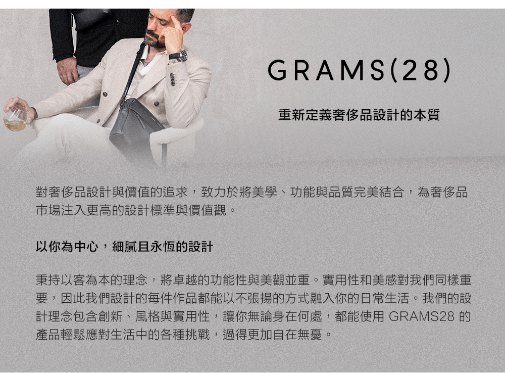GRAMS(28)重新定義設計的本質對設計與價值的追求,致力於將美學、功能與品質完美結合,為奢侈品市場注入更高的設計標準與價值觀。以你為中心,細膩且永恆的設計秉持以客為本的理念,將卓越的功能性與美觀並重。實用性和美感對我們同樣重要,因此我們設計的每件作品都能以不張揚的方式融入你的日常生活。我們的設計理念包含創新、風格與實用性,讓你無論身在何處,都能使用 GRAMS28 的產品輕鬆應對生活中的各種挑戰,過得更加自在無憂。