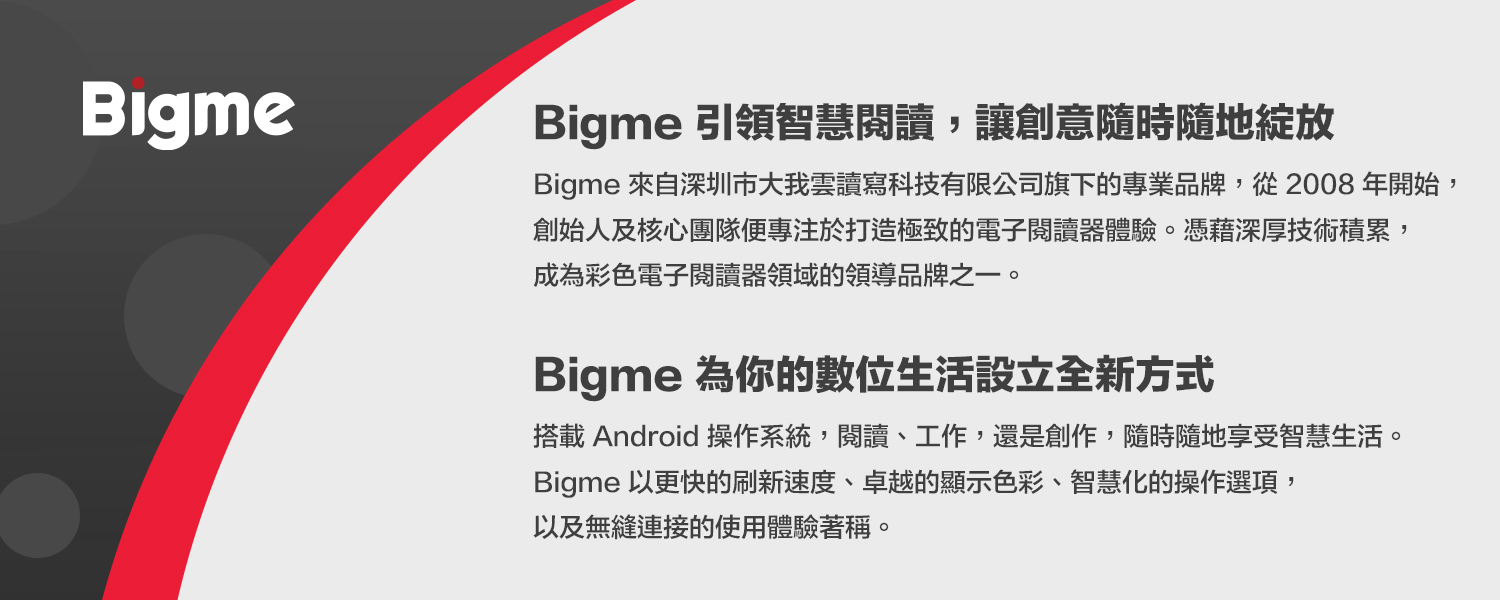Bigme 引領智慧閱讀,讓創意隨時隨地綻放Bigme 來自深圳市大我雲讀寫科技有限公司旗下的專業品牌,從2008 年開始,創始人及核心團隊便專注於打造極致的電子閱讀體驗。憑藉深厚技術積累,成為彩色電子閱讀器領域的領導品牌之一。Bigme 為你的數位生活設立全新方式搭載Android 操作系統,閱讀、工作,還是創作,隨時隨地享受智慧生活。Bigme 以更快的刷新速度、卓越的顯示色彩、智慧化的操作選項,以及無縫連接的使用體驗著稱。