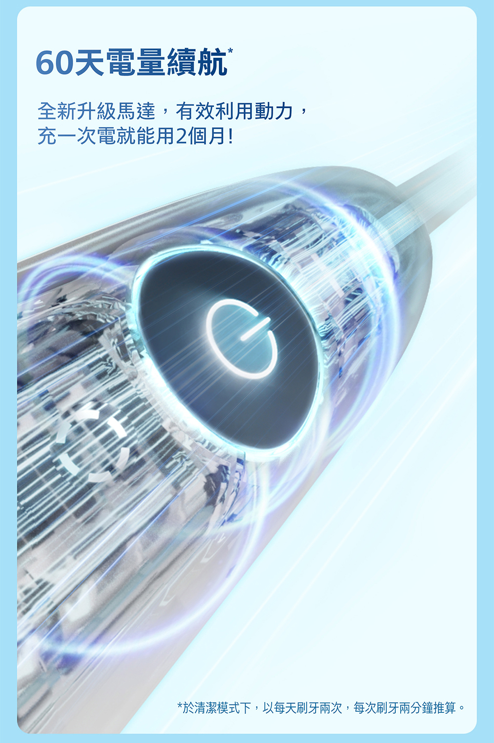 60天電量續航全新升級馬達,有效利用動力,充一次電就能用2個月!*於清潔模式下,以每天刷牙兩次,每次刷牙兩分鐘推算。