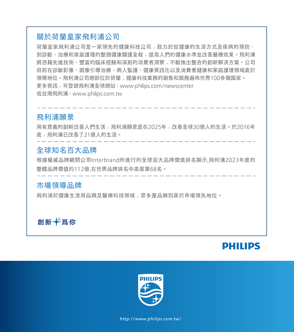 關於荷蘭皇家飛利浦公司荷蘭皇家飛利浦公司是一家領先的健康科技公司,致力於從健康的生活方式及疾病的預防、到診斷、治療和家庭護理的整個健康關護全程,提高人們的健康水準並改善醫療效果。飛利浦將憑藉先進技術、豐富的臨床經驗和深刻的消費者洞察,不斷推出整合的創新解決方案。公司目前在診斷影像、圖像引導治療、病人監護、健康資訊化以及消費者健康和家庭護理領域處於領導地位。飛利浦公司總部位於荷蘭,健康科技業務的銷售和服務遍佈世界100多個國家。更多資訊,可登錄飛利浦全球網站:www.philips.com/newscenter或台灣飛利浦:www.philips.com.tw飛利浦願景用有意義的創新改善人們生活,飛利浦願景是在2025年,改善全球30億人的生活。於2016年底,飛利浦已改善了21億人的生活。全球知名百大品牌根據權威品牌顧問公司Interbrand所進行的全球百大品牌價值排名顯示,飛利浦2023年度的整體品牌價值約112億,在世界品牌排名中高居第68名。市場領導品牌飛利浦於健康生活用品類及醫療科技領域,眾多產品類別居於市場領先地位。創新爲你PHILIPShttp://www.philips.com.tw/PHILIPS