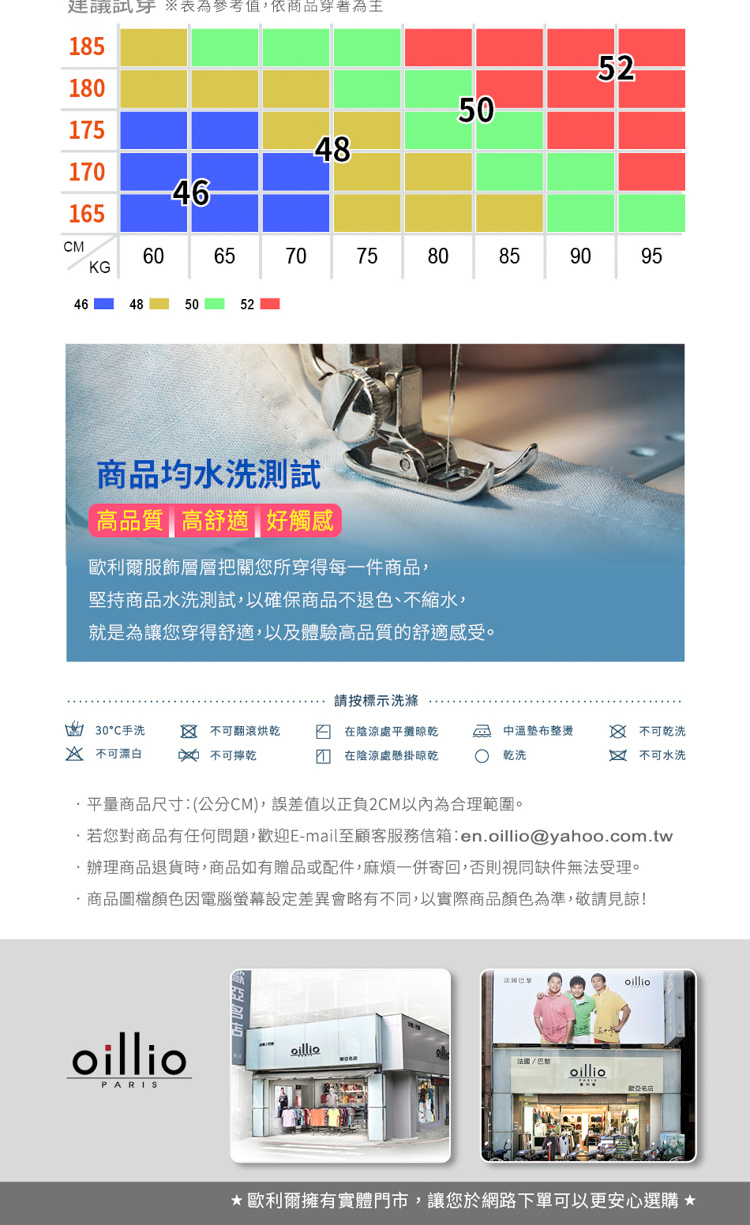 參考值,依商品85522180501754817046165CMKG60657075808546485052商品均水洗高品質高舒適好觸感歐利爾服飾層層把關您所穿得每一件商品,堅持商品水洗測試,以確保商品不退色不縮水、就是為讓您穿得舒適,以及體驗高品質的舒適感受。9095請按標示洗滌30手洗  不可翻滾烘乾在陰涼處平攤晾乾中溫整燙 不可乾洗 不可漂白  不可乾在陰涼處懸掛晾乾乾洗1 不可水洗平量商品尺寸:(公分CM),誤差值以正負2CM以內為合理範圍。若您對商品有任何問題,迎E-mail至顧客服務信箱:enoillio@yahoo.com.tw辦理商品退貨時,商品如有贈品或配件,麻煩一併寄回,否則視同缺件無法受理。.商品圖檔顏色因電腦螢幕設定差異會略有不同,以實際商品顏色為準,敬請見諒!oillioPARISoilliooillio歡名店★歐利爾擁有實體門市,讓您於網路下單可以更安心選購