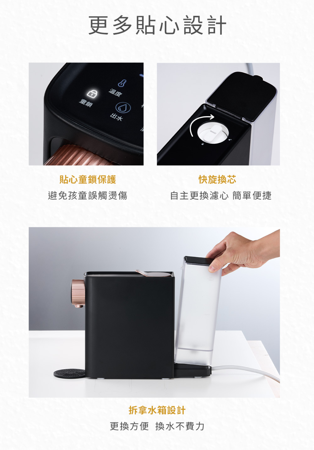 更多貼心設計溫度童鎖出水NANO貼心童鎖保護快旋換芯避免孩童誤觸燙傷自主更換濾心 簡單便捷拿水箱設計更換方便 換水不費力