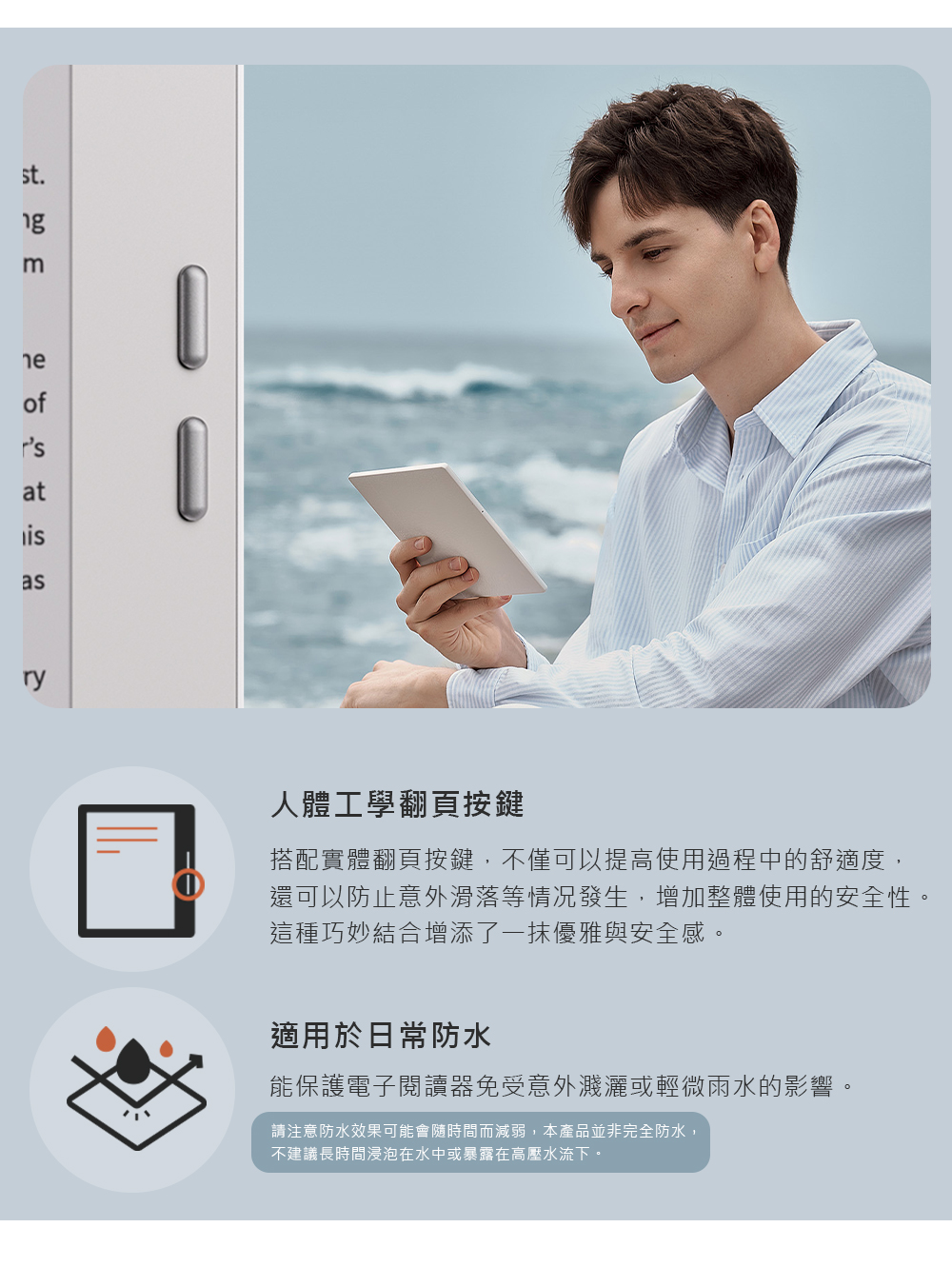 st.ofrsatasry人體工學翻頁按鍵搭配實體翻頁按鍵,不僅可以提高使用過程中的舒適度,還可以防止意外滑落等情况發生,增加整體使用的安全性。這種巧妙結合增添了一抹優雅與安全感。適用於日常防水能保護電子閱讀器免受意外濺灑或輕微雨水的影響。請注意防水效果可能會隨時間而減弱,本產品並非完全防水,不建議長時間浸泡在水中或暴露在高壓水流下。