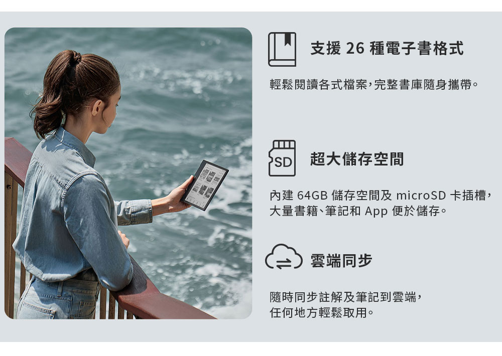 支援 26 種電子書格式輕鬆閱讀各式檔案,完整書庫隨身攜帶。SD超大儲存空間內建64GB 儲存空間及 microSD 卡插槽,大量書籍、筆記和App便於儲存。雲端同步隨時同步註解及筆記到雲端,任何地方輕鬆取用。