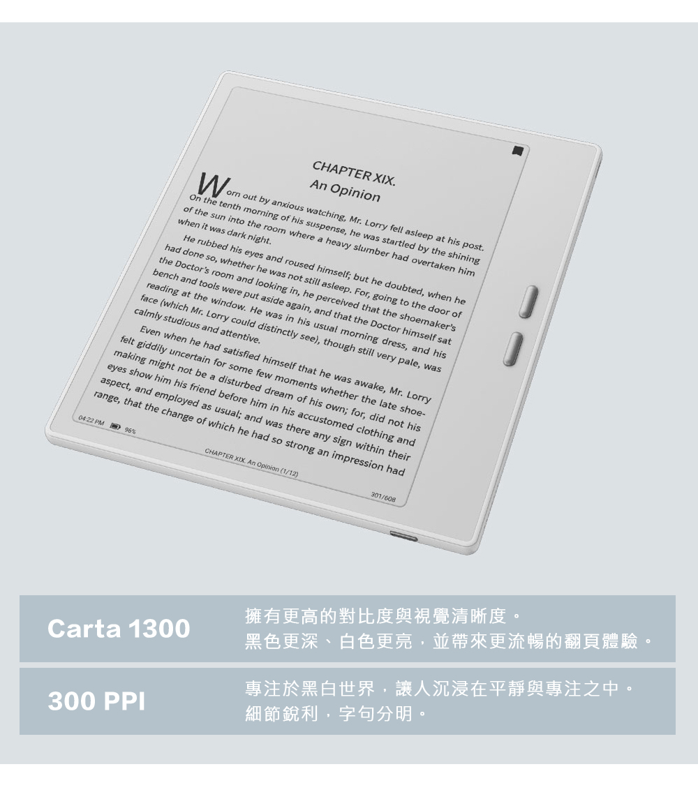 CHAPTER XIX Opinion out by anxious watching Mr Lorry fell asleep at his post the tenth morning of his suspense he was startled by the shiningof the sun into the room where a heavy slumber had overtaken himwhen it was dark nightHe rubbed his eyes and roused himself; but he doubted, when hehad done so, whether he was not still asleep. For, going to the door ofthe Doctors room and looking in, he perceived that the shoemakersbench and tools were put aside again, and that the Doctor himself satreading at the window. He was in his usual morning dress, and hisface (which Mr. Lorry could distinctly see), though still very pale, wascalmly studious and attentive.Even when he had satisfied himself that he was awake, Mr. Lorryfelt giddily uncertain for some few moments whether the late shoe-making might not be a disturbed dream of his own; for, did not hiseyes show him his friend before him in his accustomed clothing andaspect, and employed as usual; and was there any sign within theirrange, that the change of which he had so strong an impression had PM %CHAPTER XIX. An Opinion (1/12)301/608擁有更高的對比度與視覺清晰度。Carta 1300黑色更深、白色更亮,並帶來更流暢的翻頁體驗。300 PPI於黑白世界,讓人沉浸在平靜與專注之中。細節銳利,字句分明。