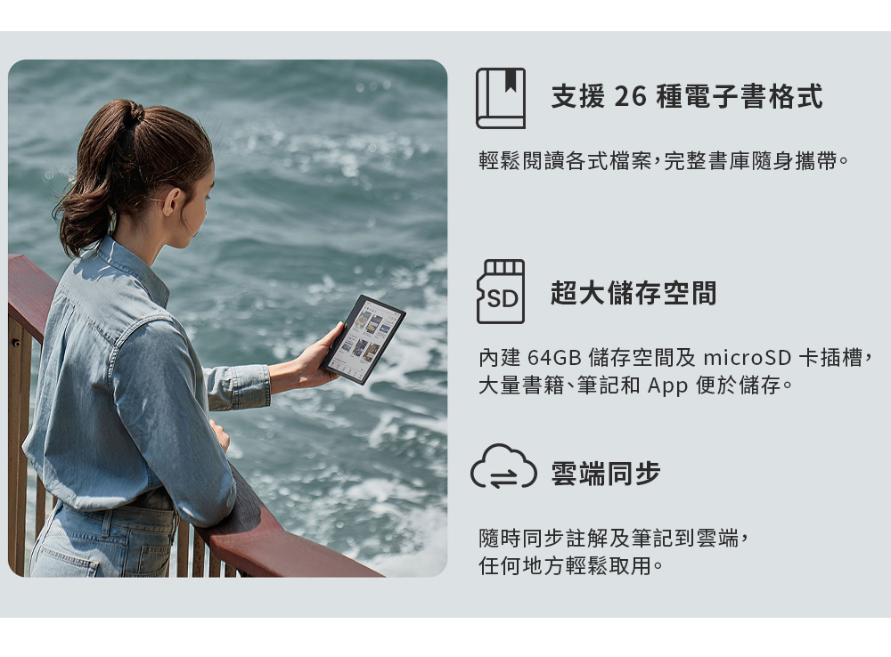 支援 26 種電子書格式輕鬆閱讀各式檔案,完整書庫隨身攜帶。SD超大儲存空間內建 64GB 儲存空間及 microSD 卡插槽,大量書籍、筆記和App 便於儲存。雲端同步隨時同步註解及筆記到雲端,任何地方輕鬆取用。