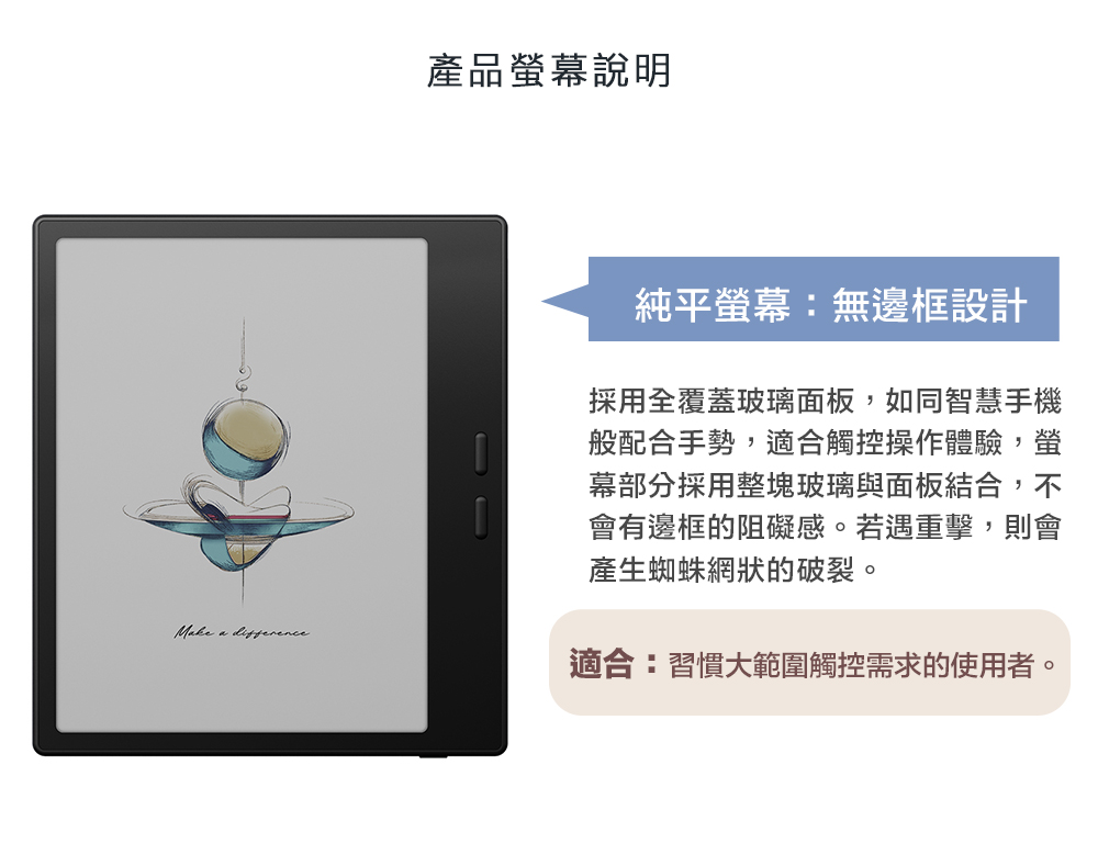 產品幕說明 純平螢幕:無邊框設計採用全覆蓋玻璃面板,如同智慧手機般配合手勢,適合觸控操作體驗,螢幕部分採用整塊玻璃與面板結合,不會有邊框的阻礙感。若遇重擊,則會產生蜘蛛網狀的破裂。適合:習慣大範圍觸控需求的使用者。