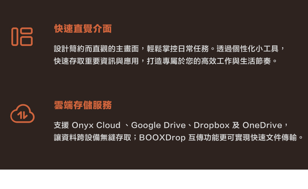 快速直覺介面設計簡約而直觀的主畫面,輕鬆掌控日常任務。透過個性小工具,快速存取重要資訊與應用,打造專屬於您的高效工作與生活節奏。雲端存儲服務化支援 Onyx Cloud、Google Drive、Dropbox 及 OneDrive,讓資料跨設備無縫存取;BOOXDrop 互傳功能更可實現快速文件傳輸。